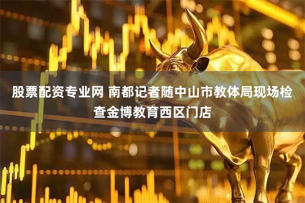 股票配资专业网 南都记者随中山市教体局现场检查金博教育西区门店