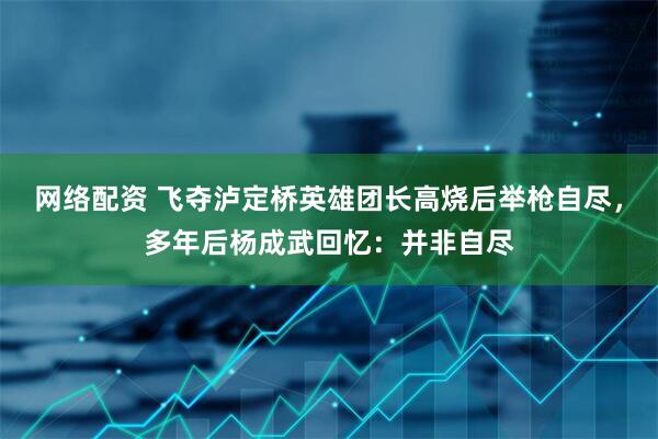 网络配资 飞夺泸定桥英雄团长高烧后举枪自尽，多年后杨成武回忆：并非自尽