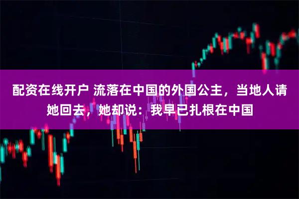 配资在线开户 流落在中国的外国公主，当地人请她回去，她却说：我早已扎根在中国